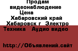 Продам видеонаблюдение › Цена ­ 19 000 - Хабаровский край, Хабаровск г. Электро-Техника » Аудио-видео   